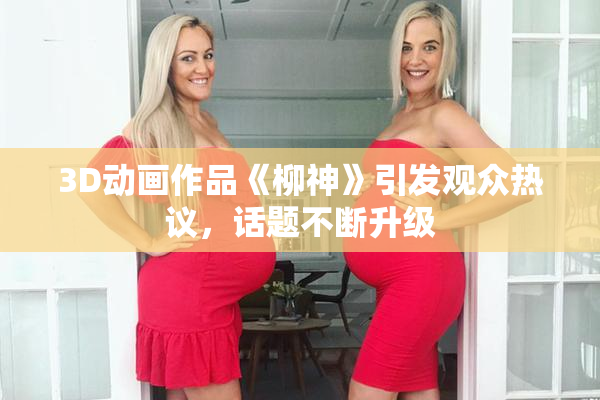 3D动画作品《柳神》引发观众热议，话题不断升级
