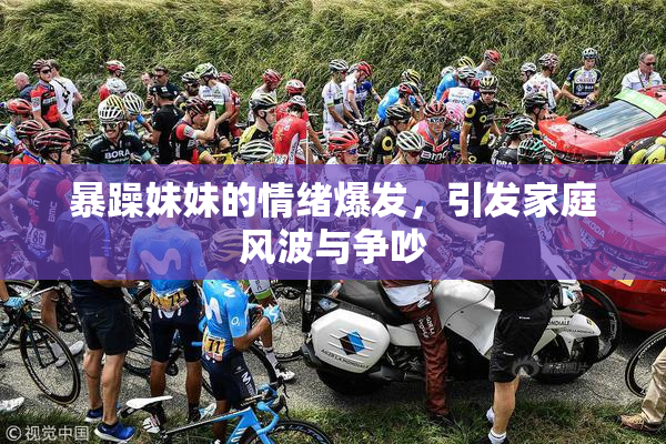 暴躁妹妹的情绪爆发，引发家庭风波与争吵