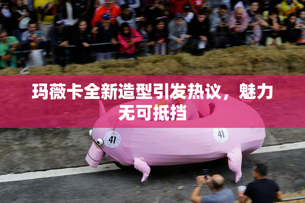 玛薇卡全新造型引发热议，魅力无可抵挡
