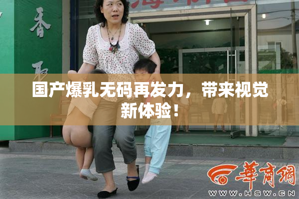 国产爆乳无码再发力，带来视觉新体验！
