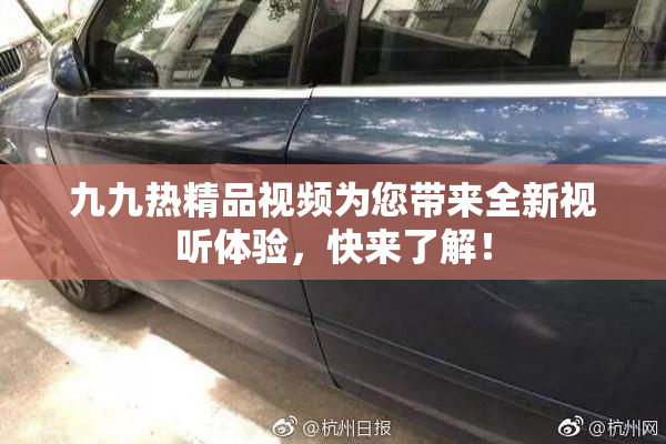 九九热精品视频为您带来全新视听体验，快来了解！
