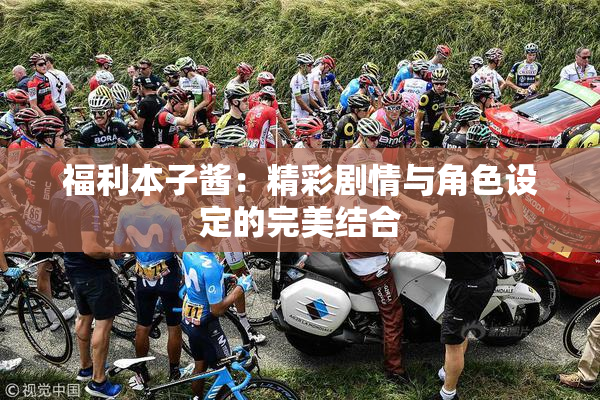 福利本子酱：精彩剧情与角色设定的完美结合