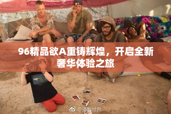 96精品欲A重铸辉煌，开启全新奢华体验之旅