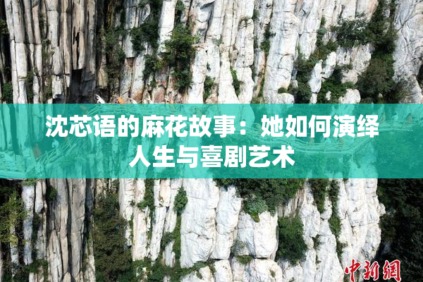沈芯语的麻花故事：她如何演绎人生与喜剧艺术