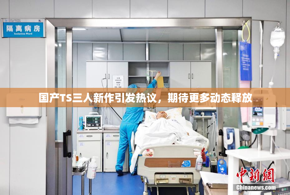 国产TS三人新作引发热议，期待更多动态释放