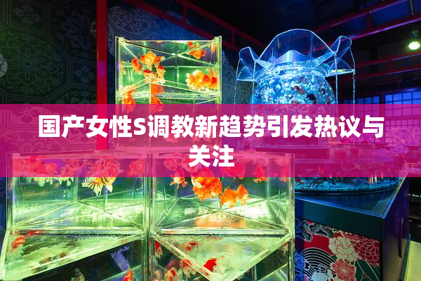 国产女性S调教新趋势引发热议与关注