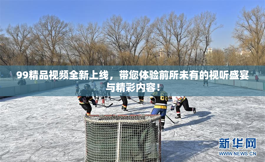 99精品视频全新上线，带您体验前所未有的视听盛宴与精彩内容！