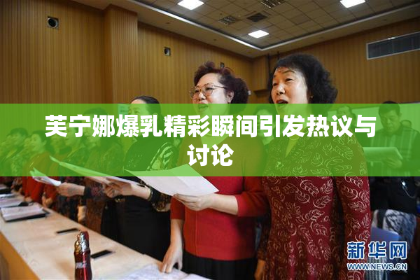芙宁娜爆乳精彩瞬间引发热议与讨论