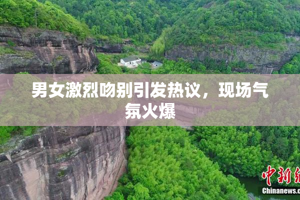 男女激烈吻别引发热议，现场气氛火爆