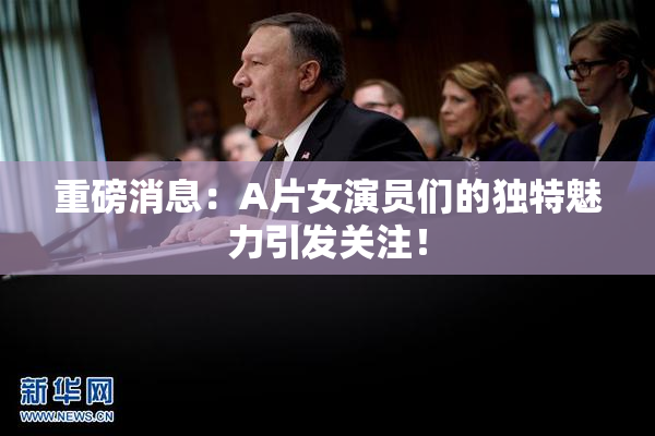 重磅消息：A片女演员们的独特魅力引发关注！