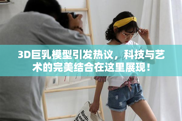 3D巨乳模型引发热议，科技与艺术的完美结合在这里展现！
