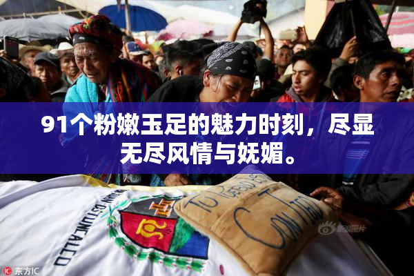 91个粉嫩玉足的魅力时刻，尽显无尽风情与妩媚。