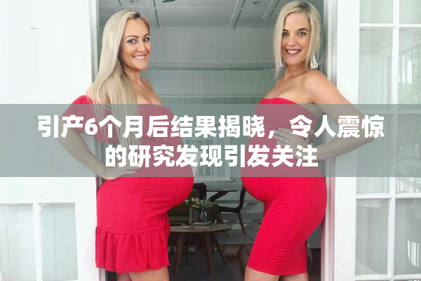 引产6个月后结果揭晓，令人震惊的研究发现引发关注