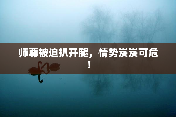 师尊被迫扒开腿，情势岌岌可危！