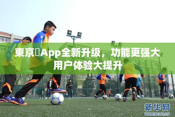 柬京埶App全新升级，功能更强大用户体验大提升
