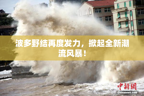 波多野结再度发力，掀起全新潮流风暴！