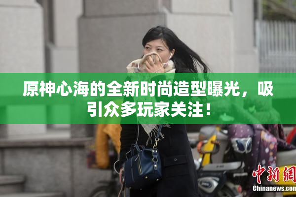 原神心海的全新时尚造型曝光，吸引众多玩家关注！