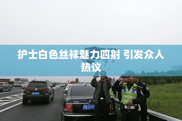 护士白色丝袜魅力四射 引发众人热议