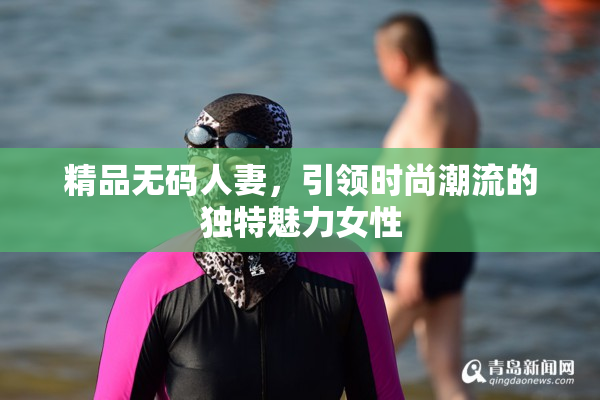 精品无码人妻，引领时尚潮流的独特魅力女性