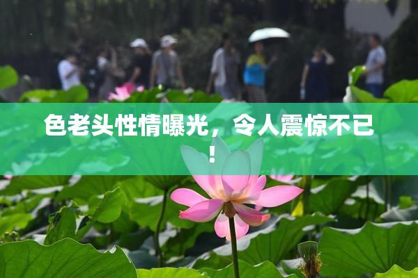 色老头性情曝光，令人震惊不已！