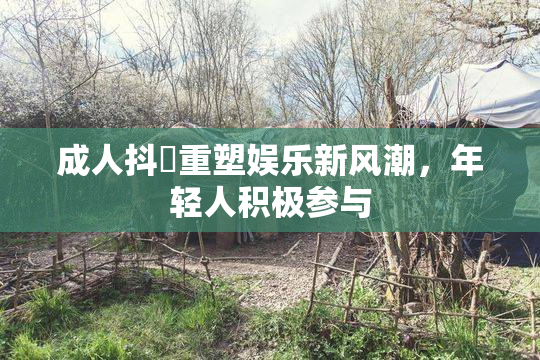 成人抖抈重塑娱乐新风潮，年轻人积极参与