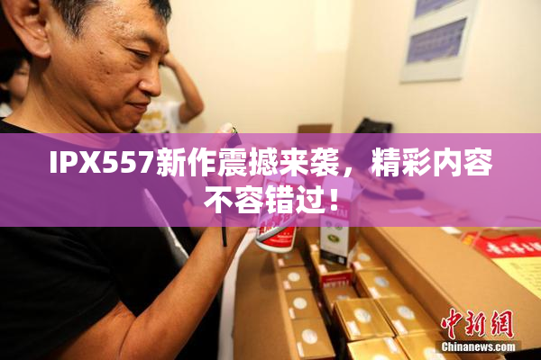 IPX557新作震撼来袭，精彩内容不容错过！