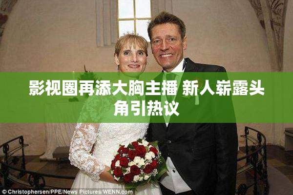 影视圈再添大胸主播 新人崭露头角引热议