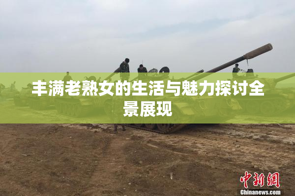 丰满老熟女的生活与魅力探讨全景展现