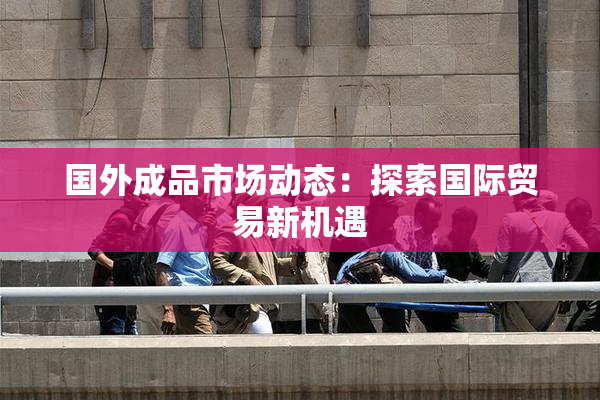 国外成品市场动态：探索国际贸易新机遇