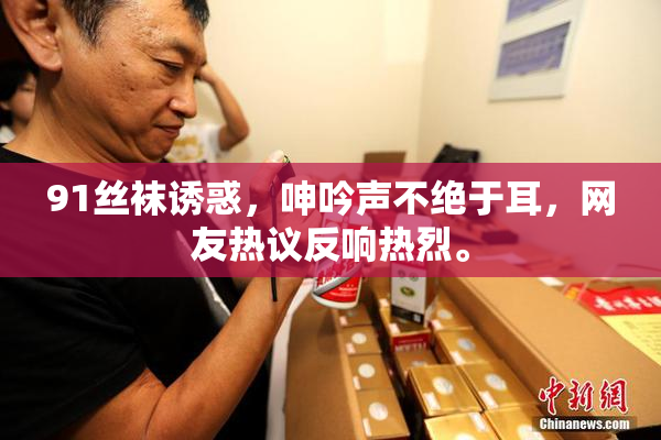 91丝袜诱惑，呻吟声不绝于耳，网友热议反响热烈。
