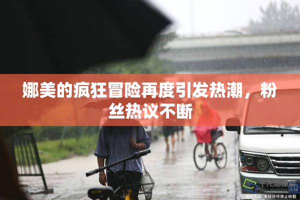 娜美的疯狂冒险再度引发热潮，粉丝热议不断