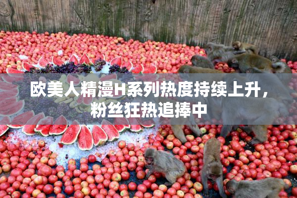欧美人精漫H系列热度持续上升，粉丝狂热追捧中
