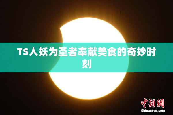 TS人妖为圣者奉献美食的奇妙时刻
