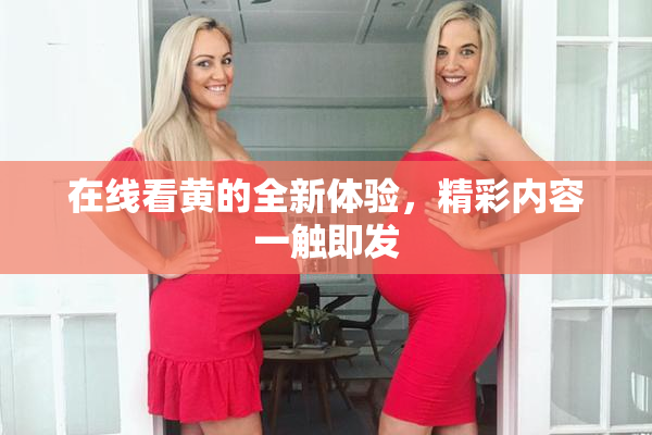 在线看黄的全新体验，精彩内容一触即发