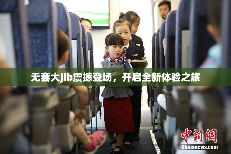 无套大jib震撼登场，开启全新体验之旅