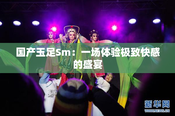 国产玉足Sm：一场体验极致快感的盛宴