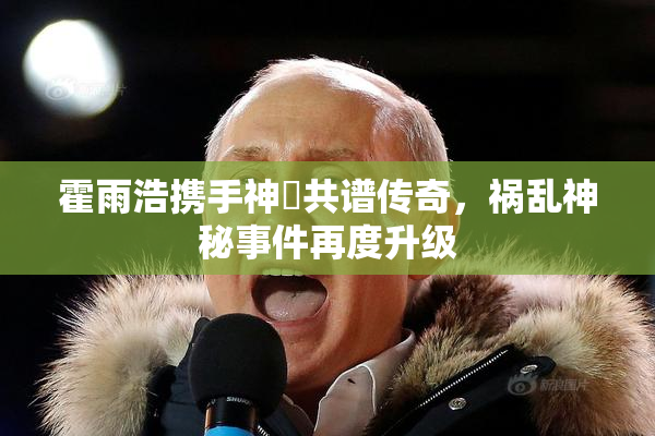 霍雨浩携手神祇共谱传奇，祸乱神秘事件再度升级