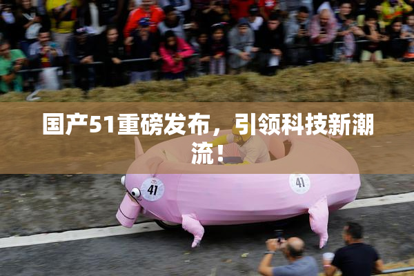 国产51重磅发布，引领科技新潮流！