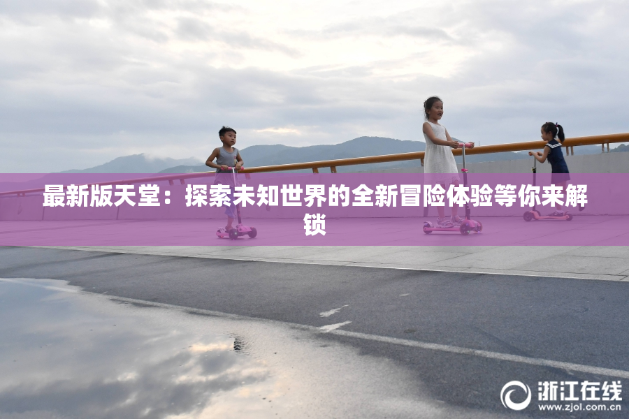 最新版天堂：探索未知世界的全新冒险体验等你来解锁