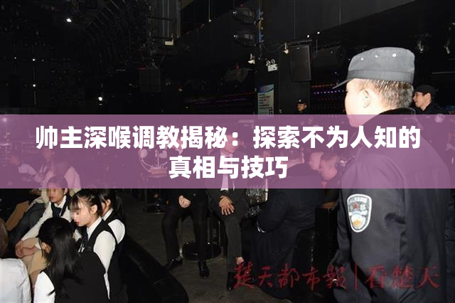 帅主深喉调教揭秘：探索不为人知的真相与技巧