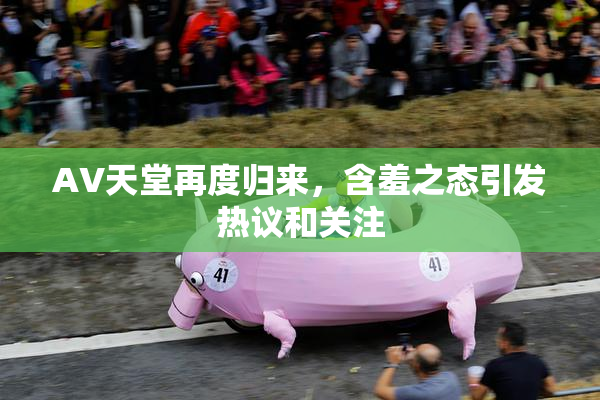 AV天堂再度归来，含羞之态引发热议和关注