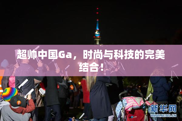 超帅中国Ga，时尚与科技的完美结合！