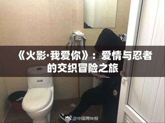 《火影·我爱你》：爱情与忍者的交织冒险之旅