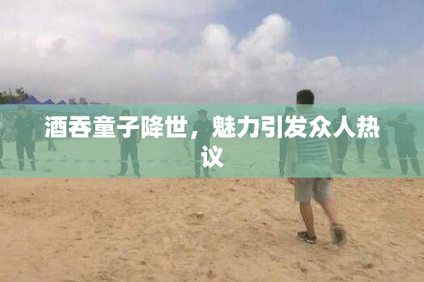 酒吞童子降世，魅力引发众人热议