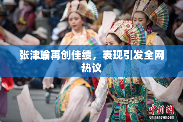 张津瑜再创佳绩，表现引发全网热议