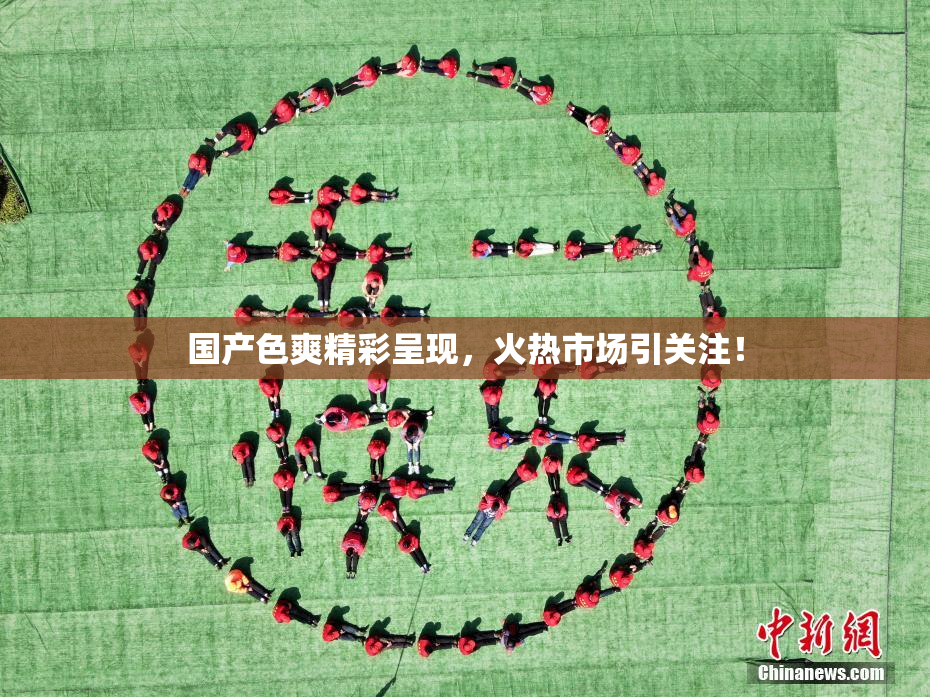国产色爽精彩呈现，火热市场引关注！