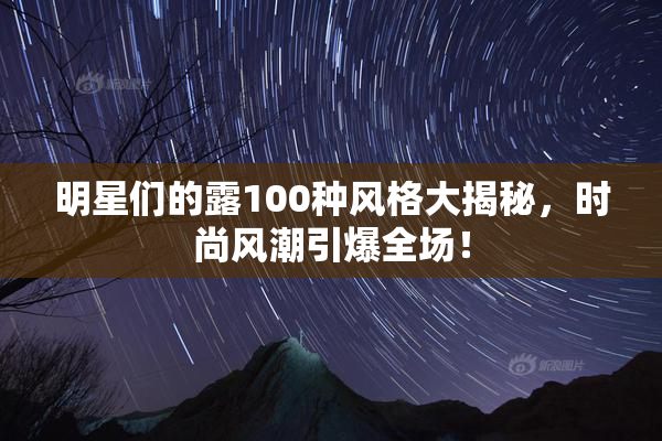 明星们的露100种风格大揭秘，时尚风潮引爆全场！