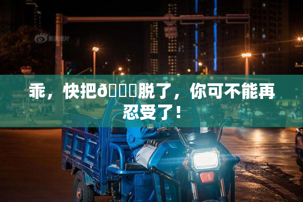 乖，快把👙脱了，你可不能再忍受了！