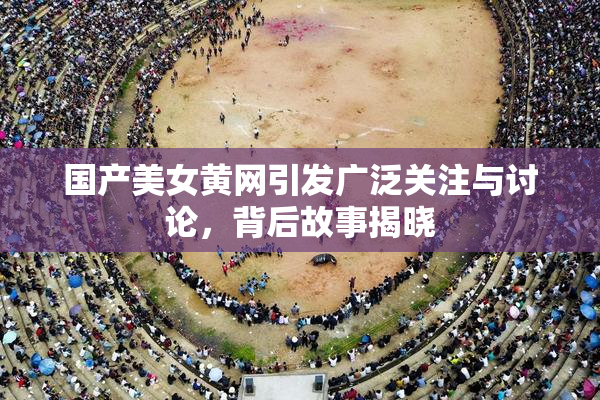 国产美女黄网引发广泛关注与讨论，背后故事揭晓