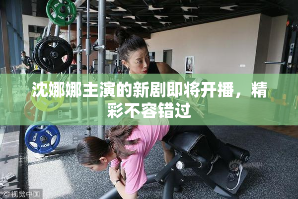 沈娜娜主演的新剧即将开播，精彩不容错过